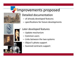 Improvements proposed
 • Detailed documentation
    – of already developed features
    – specifications for future developments


 • Later developed features
    –   Update mechanism
    –   Common users
    –   Links between the two systems
    –   Object’s photo support
    –   Scanned contracts support
 