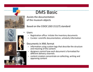 DMS Basic
• Assists the documentation
  of the museum objects

• Based on the CIDOC (ISO 21127) standard

• Users
   – Registration office: initiate the inventory documents
   – Curator: scientific documentation, scholarly information

• Documents in XML format
   – information using custom tags that describe the structure
     and meaning of the content
   – designers control how each document is formatted for
     different delivery channels
   – content creators concentrate on collecting, writing and
     approving content
 
