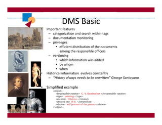 DMS Basic
•   Important features
     – categorization and search within tags
     – documentation monitoring
     – privileges
          • efficient distribution of the documents
             among the responsible officers
     – versioning
          • which information was added
          • by whom
          • when
•   Historical information evolves constantly
     – “History always needs to be rewritten” George Santayana

• Simplified example
        <object>
          <responsible curator> G. A. Shonbucher </responsible curator>
          <type> painting </type>
          <creator> El Greco </creator>
          <created on> 1645 </created on>
          <shows> self portrait of the painter</shows>
        <object>
 