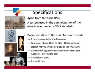 Specifications
• Apart from the basic DMS
• A system used in the administration of the
  objects was needed - DMS Xtended -

• Documentation of the main Museum events
   – Exhibitions outside the Museum
   – Temporary Loan-Outs to other Organizations
   – Object Moves (inside or outside the museum)
   – Contractual agreements (Insurance, Transport
     Agencies, Borrowers etc)
   – Condition Checks
   – Photo Orders
 