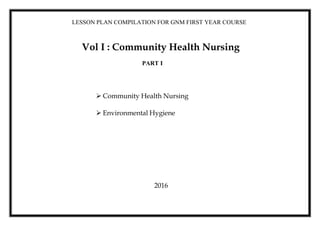 LESSON PLAN COMPILATION FOR GNM FIRST YEAR COURSE
Vol I : Community Health Nursing
 Community Health Nursing
 Environmental Hygiene
2016
PART I
 