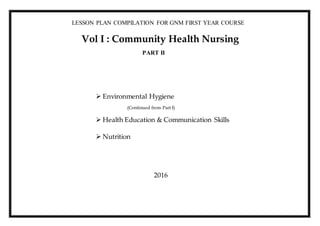 LESSON PLAN COMPILATION FOR GNM FIRST YEAR COURSE
Vol I : Community Health Nursing
PART II
 Environmental Hygiene
(Continued from Part I)
 Health Education & Communication Skills
 Nutrition
2016
 