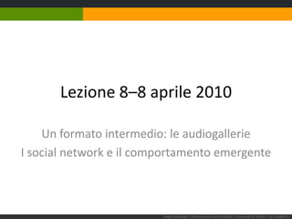 Lezione 8–8 aprile 2010 Un formato intermedio: le audiogallerie I social network e il comportamento emergente Sergio Maistrello | Giornalismo e Nuovi Media | Università di Trieste | Lez. 8.080410 