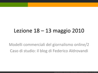 Lezione 18 – 13 maggio 2010 Modelli commerciali del giornalismo online/2 Caso di studio: il blog di Federico Aldrovandi Sergio Maistrello | Giornalismo e Nuovi Media | Università di Trieste | Lez. 18.130510 