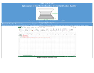 >> IN THE NAME OF GOD <<
Optimization of Steel Section based on Moment and Section Ductility
This program is written by Salar Delavar Ghashghaei - Date of Publication: February/21/2018
E-mail: salar.d.ghashghaei@gmail.com
Optimization based on Moment: In this program, you can find optimum length for each layer based on moment.
Initial conditions such as maximum iterations figure (1) , strain-stress relation figure (2) and minimum and maximum layer length figure (3) are very important for feasible solution.
Figure (1) Input data for optimization analysis
 