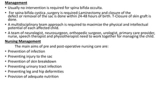 Management
• Usually no intervention is required for spina bifida occulta.
• For spina bifida cystica ,surgery is required-Laminectomy and closure of the
defect or removal of the sac is done within 24-48 hours of birth. T-Closure of skin graft is
done.
• A multidisciplinary team approach is required to maximize the physical and intellectual
potential of each affected child.
• A team of neurologist, neurosurgeon, orthopedic surgeon, urologist, primary care provider,
nurse, speech therapist and physiotherapist need to work together for managing the child.
Nursing Management
The main aims of pre and post-operative nursing care are:
• Prevention of infection
• Preventing injury to the sac
• Prevention of skin breakdown
• Preventing urinary tract infection
• Preventing leg and hip deformities
• Provision of adequate nutrition
 