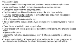 Pre-operative Care
• Risk of impaired skin integrity related to altered motor and sensory functions.
Avoid positioning the baby on back to prevent pressure on the sac.
Change the position of the baby frequently.
Provide meticulous skin and back care to keep the skin clean and dry.
Skin may be massaged periodically to stimulate blood circulation, with special
attention to bony prominences.
• Risk of injury and infection to the sac.
Do not position the baby on the back, as pressure over the sac may lead to rupture
of sac.
Clean the sac aseptically using normal saline.
Cover the sac with sterile gauze pieces dipped in normal saline. This prevents the sac
from
dryness and rupture.
Change the wet saline gauze dressings every 2-4 hours, in order to keep the sac
moist.
Prevent contamination of the sac with urine and feces. So, do not put diaper, as
passing urine or stool inside the diaper keeps care giver unaware of soiling.
 