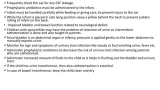 Frequently check the sac for any CSF leakage.
Prophylactic antibiotics must be administered to the infant.
Infant must be handled carefully while feeding or giving care, to prevent injury to the sac
While the infant is placed in side lying position, keep a pillow behind the back to prevent sudden
rolling of infant on the back.
• Impaired bladder and bowel function related to neurological deficit.
Children with spina bifida may have the problem of retention of urine so intermittent
catheterization is done and also taught to parents.
Since bladder is an abdominal organ in infancy, pressure is applied gently on the lower abdomen to
manually express urine.
Monitor for sign and symptoms of urinary tract infection like cloudy or foul-smelling urine, fever etc.
Administer prophylactic antibiotics to decrease the risk of urinary tract infection among patients
who are catheterized.
Administer increased amount of fluids to the child as it helps in flushing out the bladder and urinary
tract.
If the child has urine incontinence, then also catheterization is essential.
In case of bowel incontinence, keep the child clean and dry
 