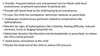  Provide, frequent buttock care and perianal care to infants with fecal
incontinence, to prevent excoriation of perianal skin.
Provide soft bland food to the child having fecal incontinence.
In case, the child has constipation administer laxatives as prescribed.
• Inadequate cerebral tissue perfusion related to complications like
hydrocephalus.
Monitor for signs of hydrocephalus like irritability, feeding difficulty, reduced
alertness, tense or bulging fontanelle etc.
Administer diuretics like Mannitol and Acetazolamide as prescribed, to reduce
the intra cranial pressure.
 Avoid excess stimulation to the child
Elevate the head end of the child to reduce CSF pressure
 