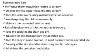 Post-operative Care
• Ineffective thermoregulation related to surgery.
Monitor the vital signs frequently after surgery.
Keep the infant warm, using radiant warmer or incubator.
 Avoid exposing the child unnecessarily.
Maintain thermoneutral environment.
• Risk of development of infection related to surgery.
Keep the operated site clean and dry.
 Observe for any drainage from the operated site.
Keep the baby in prone position, to avoid pressure on the operated site.
Dressing of the site should be done using aseptic techniques.
Administer the prescribed antibiotics.
 