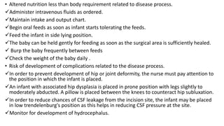 • Altered nutrition less than body requirement related to disease process.
Administer intravenous fluids as ordered.
Maintain intake and output chart.
Begin oral feeds as soon as infant starts tolerating the feeds.
Feed the infant in side lying position.
The baby can be held gently for feeding as soon as the surgical area is sufficiently healed.
 Burp the baby frequently between feeds
Check the weight of the baby daily .
• Risk of development of complications related to the disease process.
In order to prevent development of hip or joint deformity, the nurse must pay attention to
the position in which the infant is placed.
An infant with associated hip dysplasia is placed in prone position with legs slightly to
moderately abducted. A pillow is placed between the knees to counteract hip subluxation.
In order to reduce chances of CSF leakage from the incision site, the infant may be placed
in low trendelenburg's position as this helps in reducing CSF pressure at the site.
Monitor for development of hydrocephalus.
 