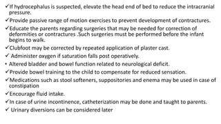 If hydrocephalus is suspected, elevate the head end of bed to reduce the intracranial
pressure.
Provide passive range of motion exercises to prevent development of contractures.
Educate the parents regarding surgeries that may be needed for correction of
deformities or contractures .Such surgeries must be performed before the infant
begins to walk.
Clubfoot may be corrected by repeated application of plaster cast.
 Administer oxygen if saturation falls post operatively.
• Altered bladder and bowel function related to neurological deficit.
Provide bowel training to the child to compensate for reduced sensation.
Medications such as stool softeners, suppositories and enema may be used in case of
constipation
Encourage fluid intake.
In case of urine incontinence, catheterization may be done and taught to parents.
 Urinary diversions can be considered later
 