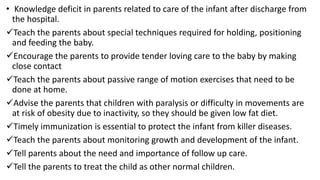 • Knowledge deficit in parents related to care of the infant after discharge from
the hospital.
Teach the parents about special techniques required for holding, positioning
and feeding the baby.
Encourage the parents to provide tender loving care to the baby by making
close contact
Teach the parents about passive range of motion exercises that need to be
done at home.
Advise the parents that children with paralysis or difficulty in movements are
at risk of obesity due to inactivity, so they should be given low fat diet.
Timely immunization is essential to protect the infant from killer diseases.
Teach the parents about monitoring growth and development of the infant.
Tell parents about the need and importance of follow up care.
Tell the parents to treat the child as other normal children.
 