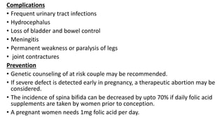 Complications
• Frequent urinary tract infections
• Hydrocephalus
• Loss of bladder and bowel control
• Meningitis
• Permanent weakness or paralysis of legs
• joint contractures
Prevention
• Genetic counseling of at risk couple may be recommended.
• If severe defect is detected early in pregnancy, a therapeutic abortion may be
considered.
• The incidence of spina bifida can be decreased by upto 70% if daily folic acid
supplements are taken by women prior to conception.
• A pregnant women needs 1mg folic acid per day.
 