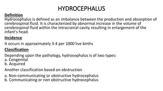 HYDROCEPHALUS
Definition
Hydrocephalus is defined as an imbalance between the production and absorption of
cerebrospinal fluid. It is characterized by abnormal increase in the volume of
cerebrospinal fluid within the intracranial cavity resulting in enlargement of the
infant's head.
Incidence
It occurs in approximately 3-4 per 1000 live births
Classification
Depending upon the pathology, hydrocephalus is of two types:
a. Congenital
b. Acquired
Another classification based on obstruction
a. Non-communicating or obstructive hydrocephalus
b. Communicating or non obstructive hydrocephalus
 
