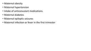 • Maternal obesity
• Maternal hypertension
• Intake of anticonvulant medications.
• Maternal diabetes
• Maternal epileptic seizures
• Maternal infection or fever in the first trimester
 