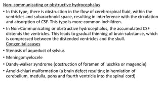 Non- communicating or obstructive hydrocephalus
• In this type, there is obstruction in the flow of cerebrospinal fluid, within the
ventricles and subarachnoid space, resulting in interference with the circulation
and absorption of CSF. This type is more common inchildren.
• In Non-Communicating or obstructive hydrocephalus, the accumulated CSF
distends the ventricles. This leads to gradual thinning of brain substance, which
is compressed between the distended ventricles and the skull.
Congenital causes
• Stenosis of aqueduct of sylvius
• Meningomyelocele
• Dandy-walker syndrome (obstruction of foramen of luschka or magendie)
• Arnold-chiari malformation (a brain defect resulting in herniation of
cerebellum, medulla, pons and fourth ventricle into the spinal cord)
 
