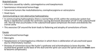 Acquired causes
• Infections caused by rubella, cytomegalovirus and toxoplasmosis
• Spontaneous intracranial hemorrhage.
• Intracranial tumors like medulloblastoma, craniopharyngioma or astrocytoma
• Head injury
Communicating or non-obstructive hydrocephalus
• In communicating hydrocephalus there is normal flow of CSF, within the ventricular system but
there is interference outside the ventricles causing decreased absorption of CSF in the subarachnoid
villi. The CSF that accumulates in the subarachnoid space compresses the brain and distends the
cranial cavity
• This excessive CSF around the brain leads to flattening and atrophy of convolutions of brain.
Causes
• Subarachnoid hemorrhage
• Meningitis
• Toxoplasmosis or Cytomegalovirus infection in which there is obliteration of sub arachnoid space
due to inflammatory reaction.
• Diseases of connective tissue like hurler's syndrome and achondroplasia (a bone disorder . The
stunted bone growth at the base of the skull and the spine can cause the spinal cord and brain stem
to become compressed.)
 