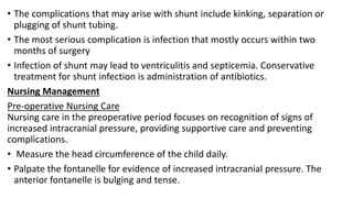 • The complications that may arise with shunt include kinking, separation or
plugging of shunt tubing.
• The most serious complication is infection that mostly occurs within two
months of surgery
• Infection of shunt may lead to ventriculitis and septicemia. Conservative
treatment for shunt infection is administration of antibiotics.
Nursing Management
Pre-operative Nursing Care
Nursing care in the preoperative period focuses on recognition of signs of
increased intracranial pressure, providing supportive care and preventing
complications.
• Measure the head circumference of the child daily.
• Palpate the fontanelle for evidence of increased intracranial pressure. The
anterior fontanelle is bulging and tense.
 