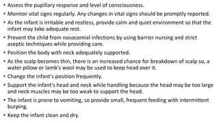 • Assess the pupillary response and level of consciousness.
• Monitor vital signs regularly. Any changes in vital signs should be promptly reported.
• As the infant is irritable and restless, provide calm and quiet environment so that the
infant may take adequate rest.
• Prevent the child from nosocomial infections by using barrier nursing and strict
aseptic techniques while providing care.
• Position the body with neck adequately supported.
• As the scalp becomes thin, there is an increased chance for breakdown of scalp so, a
water pillow or lamb's wool may be used to keep head over it.
• Change the infant's position frequently.
• Support the infant's head and neck while handling because the head may be too large
and neck muscles may be too weak to support the head.
• The infant is prone to vomiting, so provide small, frequent feeding with intermittent
burping.
• Keep the infant clean and dry.
 
