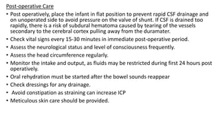 Post-operative Care
• Post operatively, place the infant in flat position to prevent rapid CSF drainage and
on unoperated side to avoid pressure on the valve of shunt. If CSF is drained too
rapidly, there is a risk of subdural hematoma caused by tearing of the vessels
secondary to the cerebral cortex pulling away from the duramater.
• Check vital signs every 15-30 minutes in immediate post-operative period.
• Assess the neurological status and level of consciousness frequently.
• Assess the head circumference regularly.
• Monitor the intake and output, as fluids may be restricted during first 24 hours post
operatively.
• Oral rehydration must be started after the bowel sounds reappear
• Check dressings for any drainage.
• Avoid constipation as straining can increase ICP
• Meticulous skin care should be provided.
 
