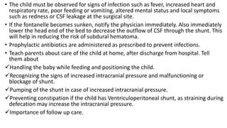 • The child must be observed for signs of infection such as fever, increased heart and
respiratory rate, poor feeding or vomiting, altered mental status and local symptoms
such as redness or CSF leakage at the surgical site.
• If the fontanelle becomes sunken, notify the physician immediately. Also immediately
lower the head end of the bed to decrease the outflow of CSF through the shunt. This
will help in reducing the risk of subdural hematoma.
• Prophylactic antibiotics are administered as prescribed to prevent infections.
• Teach parents about care of the child at home, after discharge from hospital. Tell
them about
Handling the baby while feeding and positioning the child.
Recognizing the signs of increased intracranial pressure and malfunctioning or
blockage of shunt.
Pumping of the shunt in case of increased intracranial pressure.
Preventing constipation if the child has Ventriculoperitoneal shunt, as straining during
defecation may increase the intracranial pressure.
Importance of follow up care.
 