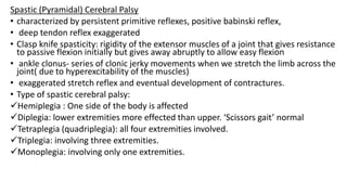 Spastic (Pyramidal) Cerebral Palsy
• characterized by persistent primitive reflexes, positive babinski reflex,
• deep tendon reflex exaggerated
• Clasp knife spasticity: rigidity of the extensor muscles of a joint that gives resistance
to passive flexion initially but gives away abruptly to allow easy flexion
• ankle clonus- series of clonic jerky movements when we stretch the limb across the
joint( due to hyperexcitability of the muscles)
• exaggerated stretch reflex and eventual development of contractures.
• Type of spastic cerebral palsy:
Hemiplegia : One side of the body is affected
Diplegia: lower extremities more effected than upper. ‘Scissors gait’ normal
Tetraplegia (quadriplegia): all four extremities involved.
Triplegia: involving three extremities.
Monoplegia: involving only one extremities.
 