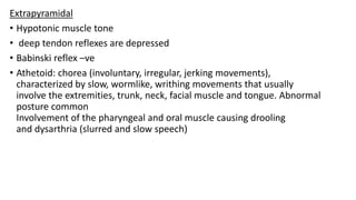 Extrapyramidal
• Hypotonic muscle tone
• deep tendon reflexes are depressed
• Babinski reflex –ve
• Athetoid: chorea (involuntary, irregular, jerking movements),
characterized by slow, wormlike, writhing movements that usually
involve the extremities, trunk, neck, facial muscle and tongue. Abnormal
posture common
Involvement of the pharyngeal and oral muscle causing drooling
and dysarthria (slurred and slow speech)
 