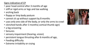 Signs indicative of CP
• poor head control after 3 months of age
• stiff or rigid arms or legs and toe walking
• arching back
• floppy or limp body posture
• cannot sit up without support by 8 months
• uses only one side of the body, or only the arms to crawl
• clenched hands after 3 months( cortical thumb sign)
• a leg scissoring
• Seizures
• sensory impairment (hearing, vision)
• persistent tongue thrusting after 6 months of age,
• Feeding difficulty
• Extreme irritability or crying
 