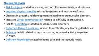 Nursing diagnosis
• Risk for injury related to spasms, uncontrolled movements, and seizures.
• Impaired physical mobility related to spasms and muscle weakness.
• Changes in growth and development related to neuromuscular disorders.
• Impaired verbal communication related to difficulty in articulation.
• Risk for aspiration related to neuromuscular disorders.
• Disturbed thought processes related to cerebral injury, learning disabilities.
• Self-care deficit related to muscle spasms, increased activity, cognitive
changes.
• Deficient knowledge related to home care and therapeutic needs
 