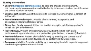 Nursing interventions
• Ensure therapeutic communication. To ease the change of environment,
the nurse needs to communicate with the family to learn as much as possible about
the child’s activities at home.
• Enhance self-esteem. Assist the patient to increase his/her personal judgment of
self-worth.
• Provide emotional support. Provide of reassurance, acceptance, and
encouragement during times of stress.
• Strengthen family support. Utilize the family’s strengths to influence patient’s
health in a positive direction.
• Prevent injury. Prevent physical injury by providing the child with a safe
environment, appropriate toys, and protective gear (helmet, kneepads) if needed.
• Prevent deformity. Prevent physical deformity by ensuring the correct use of
prescribed braces and other devices and by performing ROM exercises.
• Encourage mobility. Promote mobility by encouraging the child to perform age-and
condition-appropriate motor activities.
 