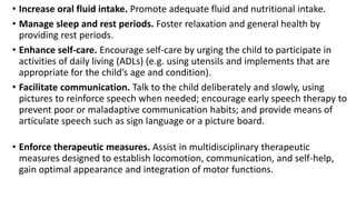 • Increase oral fluid intake. Promote adequate fluid and nutritional intake.
• Manage sleep and rest periods. Foster relaxation and general health by
providing rest periods.
• Enhance self-care. Encourage self-care by urging the child to participate in
activities of daily living (ADLs) (e.g. using utensils and implements that are
appropriate for the child’s age and condition).
• Facilitate communication. Talk to the child deliberately and slowly, using
pictures to reinforce speech when needed; encourage early speech therapy to
prevent poor or maladaptive communication habits; and provide means of
articulate speech such as sign language or a picture board.
• Enforce therapeutic measures. Assist in multidisciplinary therapeutic
measures designed to establish locomotion, communication, and self-help,
gain optimal appearance and integration of motor functions.
 