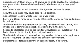 • Approximately, 90% of infants with severe spina bifida develop hydrocephalus
due to associated Arnold-chiari syndrome(brain tissues extend into spinal
canal).
• Loss of motor control and sensation occurs, below the level of lesion.
• A low thoracic lesion may cause total flaccid paralysis.
• A Sacral lesion leads to weakness of the lower limbs.
• Bowel and bladder may or may not be affected; there may be fecal and urinary
incontinence.
• There may be renal impairment due to faulty renal innervation. Urinary tract
infections are common complication associated with the defect.
• Congenital skeletal anomalies like club foot, developmental dysplasia of hip,
kyphosis or scoliosis - due to denervation of muscles
• The skeletal and muscular deformities may also lead to back pain, respiratory
distress, recurrent skin breakdown and difficulty in movement.
• Developmental delays are commonly seen in speech, mobility etc.
 