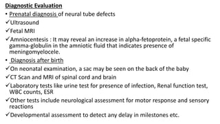 Diagnostic Evaluation
• Prenatal diagnosis of neural tube defects
Ultrasound
Fetal MRI
Amniocentesis : It may reveal an increase in alpha-fetoprotein, a fetal specific
gamma-globulin in the amniotic fluid that indicates presence of
meningomyelocele.
• Diagnosis after birth
On neonatal examination, a sac may be seen on the back of the baby
CT Scan and MRI of spinal cord and brain
Laboratory tests like urine test for presence of infection, Renal function test,
WBC counts, ESR
Other tests include neurological assessment for motor response and sensory
reactions
Developmental assessment to detect any delay in milestones etc.
 