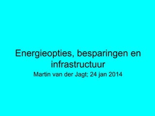 Energieopties, besparingen en
infrastructuur
Martin van der Jagt; 24 jan 2014
 