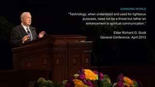 CHANGING WORLD 
“Technology, when understood and used for righteous 
purposes, need not be a threat but rather an 
enhancement to spiritual communication.” 
Elder Richard G. Scott 
General Conference, April 2013 
 