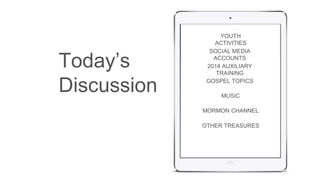 YOUTH 
ACTIVITIES 
SOCIAL MEDIA 
ACCOUNTS 
2014 AUXILIARY 
TRAINING 
GOSPEL TOPICS 
MUSIC 
MORMON CHANNEL 
OTHER TREASURES 
Today’s 
Discussion 
 