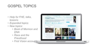 GOSPEL TOPICS 
• Help for FHE, talks, 
lessons 
• Expanded topics 
• New topics: 
• Book of Mormon and 
DNA 
• Race and the 
Priesthood 
• First Vision accounts 
 