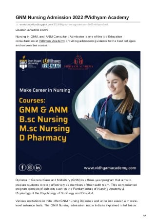 1/8
Education Consultants in Delhi.
GNM Nursing Admission 2022 #Vidhyam Academy
vamkeducation.blogspot.com/2022/09/gnm-nursing-admission-2022-vidhyam.html
Nursing in GNM, and ANM Consultant Admission is one of the top Education
consultancies at Vidhyam Academy providing admission guidance to the best colleges
and universities across
Diploma in General Care and Midwifery (GNM) is a three-year program that aims to
prepare students to work effectively as members of the health team. This work-oriented
program consists of subjects such as the Fundamentals of Nursing Anatomy &
Physiology of the Psychology of Sociology and First Aid.
Various institutions in India offer GNM nursing Diplomas and enter into easier with state-
level entrance tests. The GNM Nursing admission test in India is explained in full below.
 