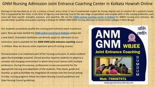 GNM Nursing Admission Joint Entrance Coaching Center in Kolkata Howrah Online
Nursing can be described as an art, a science, a heart, and a mind. It has a fundamental respect for human dignity and an intuition for a patient’s needs.
This is supported by the mind, in the form of rigorous core learning. Due to the vast range of specialism and complex skills in the nursing profession, each
nurse will have specific strengths, passions, and expertise. We are the GNM nursing coaching center in Kolkata for WBJEE nursing joint entrance. We
provide better qualified and quality coaching in Kolkata for WBJEE ANM GNM nursing admission in Government colleges in West Bengal.
Our students successfully qualify the nursing joint entrance exam in previous
years. Now we have started the GNM online coaching in Kolkata campus for
a new batch. Interested candidates can directly apply for admission to our
institution, seat is available for the ANM GNM joint entrance coaching course
in Kolkata. Now we discuss some important parts of nursing courses.
Clinical practice is an important part of the nursing curriculum, in which students
apply the knowledge acquired. Clinical practice requires students to adapt to a
complex and changing environment in which they must interact with multiple
professions. During this process, professional nurses are essential for the
appropriate training and adaptation of the students. They teach, guide and
monitor, as well as facilitate the integration of trainees into the clinical setting.
In India, nursing programs follow the Indian Nursing Council guidelines and
State Nursing Council guidelines.
 