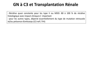 GN à C3 et Transplantation Rénale
- Récidive quasi constante pour les type II ou MDD: 80 à 100 % de récidive
histologique avec impact clinique+/- important
- pour les autres types, dépend essentiellement du type de mutation retrouvée
et/ou présence d’anticorps (C3 nef / FH)
 