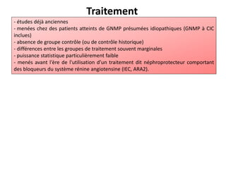 Traitement
- études déjà anciennes
- menées chez des patients atteints de GNMP présumées idiopathiques (GNMP à CIC
inclues)
- absence de groupe contrôle (ou de contrôle historique)
- différences entre les groupes de traitement souvent marginales
- puissance statistique particulièrement faible
- menés avant l'ère de l'utilisation d’un traitement dit néphroprotecteur comportant
des bloqueurs du système rénine angiotensine (IEC, ARA2).
 