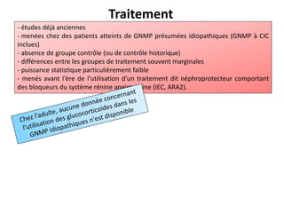 Traitement
- études déjà anciennes
- menées chez des patients atteints de GNMP présumées idiopathiques (GNMP à CIC
inclues)
- absence de groupe contrôle (ou de contrôle historique)
- différences entre les groupes de traitement souvent marginales
- puissance statistique particulièrement faible
- menés avant l'ère de l'utilisation d’un traitement dit néphroprotecteur comportant
des bloqueurs du système rénine angiotensine (IEC, ARA2).
 