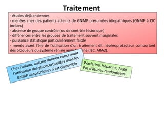 Traitement
- études déjà anciennes
- menées chez des patients atteints de GNMP présumées idiopathiques (GNMP à CIC
inclues)
- absence de groupe contrôle (ou de contrôle historique)
- différences entre les groupes de traitement souvent marginales
- puissance statistique particulièrement faible
- menés avant l'ère de l'utilisation d’un traitement dit néphroprotecteur comportant
des bloqueurs du système rénine angiotensine (IEC, ARA2).
 