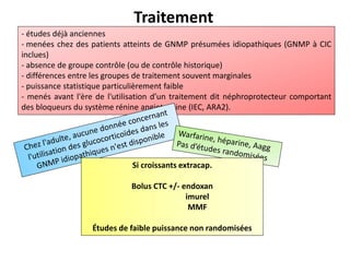 Traitement
- études déjà anciennes
- menées chez des patients atteints de GNMP présumées idiopathiques (GNMP à CIC
inclues)
- absence de groupe contrôle (ou de contrôle historique)
- différences entre les groupes de traitement souvent marginales
- puissance statistique particulièrement faible
- menés avant l'ère de l'utilisation d’un traitement dit néphroprotecteur comportant
des bloqueurs du système rénine angiotensine (IEC, ARA2).
Si croissants extracap.
Bolus CTC +/- endoxan
imurel
MMF
Études de faible puissance non randomisées
 