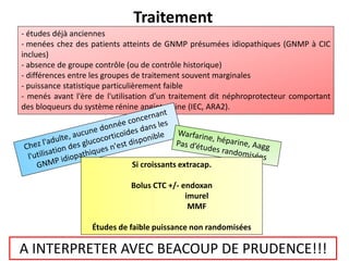 Traitement
- études déjà anciennes
- menées chez des patients atteints de GNMP présumées idiopathiques (GNMP à CIC
inclues)
- absence de groupe contrôle (ou de contrôle historique)
- différences entre les groupes de traitement souvent marginales
- puissance statistique particulièrement faible
- menés avant l'ère de l'utilisation d’un traitement dit néphroprotecteur comportant
des bloqueurs du système rénine angiotensine (IEC, ARA2).
Si croissants extracap.
Bolus CTC +/- endoxan
imurel
MMF
Études de faible puissance non randomisées
A INTERPRETER AVEC BEACOUP DE PRUDENCE!!!
 