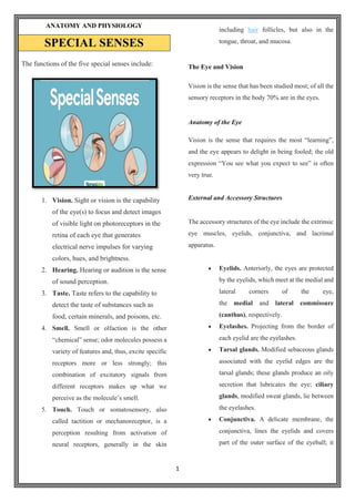 1
ANATOMY AND PHYSIOLOGY
SPECIAL SENSES
The functions of the five special senses include:
1. Vision. Sight or vision is the capability
of the eye(s) to focus and detect images
of visible light on photoreceptors in the
retina of each eye that generates
electrical nerve impulses for varying
colors, hues, and brightness.
2. Hearing. Hearing or audition is the sense
of sound perception.
3. Taste. Taste refers to the capability to
detect the taste of substances such as
food, certain minerals, and poisons, etc.
4. Smell. Smell or olfaction is the other
“chemical” sense; odor molecules possess a
variety of features and, thus, excite specific
receptors more or less strongly; this
combination of excitatory signals from
different receptors makes up what we
perceive as the molecule’s smell.
5. Touch. Touch or somatosensory, also
called tactition or mechanoreceptor, is a
perception resulting from activation of
neural receptors, generally in the skin
including hair follicles, but also in the
tongue, throat, and mucosa.
The Eye and Vision
Vision is the sense that has been studied most; of all the
sensory receptors in the body 70% are in the eyes.
Anatomy of the Eye
Vision is the sense that requires the most “learning”,
and the eye appears to delight in being fooled; the old
expression “You see what you expect to see” is often
very true.
External and Accessory Structures
The accessory structures of the eye include the extrinsic
eye muscles, eyelids, conjunctiva, and lacrimal
apparatus.
 Eyelids. Anteriorly, the eyes are protected
by the eyelids, which meet at the medial and
lateral corners of the eye,
the medial and lateral commissure
(canthus), respectively.
 Eyelashes. Projecting from the border of
each eyelid are the eyelashes.
 Tarsal glands. Modified sebaceous glands
associated with the eyelid edges are the
tarsal glands; these glands produce an oily
secretion that lubricates the eye; ciliary
glands, modified sweat glands, lie between
the eyelashes.
 Conjunctiva. A delicate membrane, the
conjunctiva, lines the eyelids and covers
part of the outer surface of the eyeball; it
 