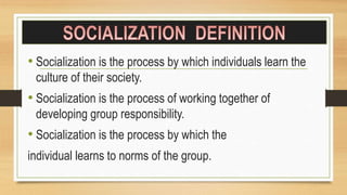 • Socialization is the process by which individuals learn the
culture of their society.
• Socialization is the process of working together of
developing group responsibility.
• Socialization is the process by which the
individual learns to norms of the group.
 