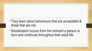 •They learn about behaviours that are acceptable &
those that are not.
•Socialization occurs from the moment a person is
born and continues throughout their adult life.
 