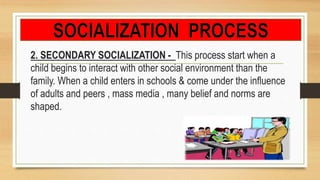 2. SECONDARY SOCIALIZATION - This process start when a
child begins to interact with other social environment than the
family. When a child enters in schools & come under the influence
of adults and peers , mass media , many belief and norms are
shaped.
 